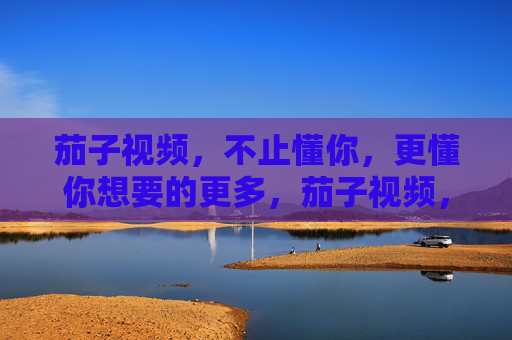 茄子视频,不止懂你,更懂你想要的更多,茄子视频,不止懂你,更懂你所需 茄子视频,不止懂你,更懂你想要的更多,茄子视频,不止懂你,更懂你所需