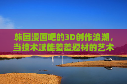 韩国漫画吧的3D创作浪潮,当技术赋能羞羞题材的艺术表达,韩国漫画吧3D创作浪潮,技术赋能羞羞题材的艺术新表达 韩国漫画吧的3D创作浪潮,当技术赋能羞羞题材的艺术表达,韩国漫画吧3D创作浪潮,技术赋能羞羞题材的艺术新表达