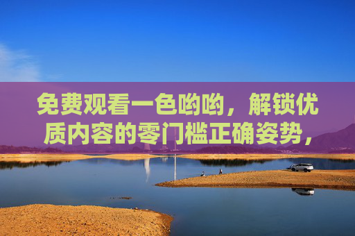 免费观看一色哟哟，解锁优质内容的零门槛正确姿势，零门槛免费观看一色哟哟，解锁优质内容的正确姿势