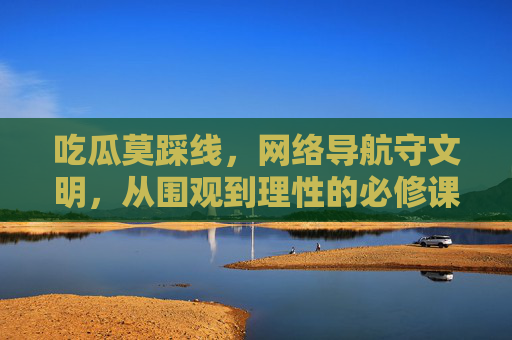吃瓜莫踩线,网络导航守文明,从围观到理性的必修课,网络吃瓜守文明,理性围观必修课 吃瓜莫踩线,网络导航守文明,从围观到理性的必修课,网络吃瓜守文明,理性围观必修课
