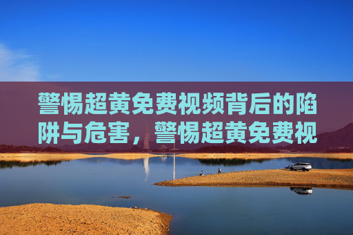 警惕超黄免费视频背后的陷阱与危害,警惕超黄免费视频背后的陷阱与危害 警惕超黄免费视频背后的陷阱与危害,警惕超黄免费视频背后的陷阱与危害