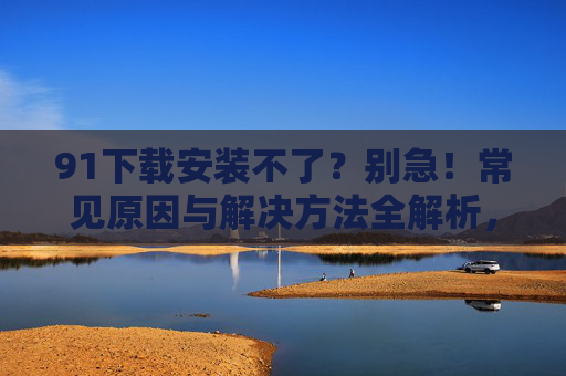 91下载安装不了？别急！常见原因与解决方法全解析，91下载安装不了？别急！常见原因与解决方法全解析