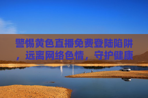 警惕黄色直播免费登陆陷阱,远离网络色情,守护健康生活,警惕黄色直播免费陷阱,远离网络色情守护健康 警惕黄色直播免费登陆陷阱,远离网络色情,守护健康生活,警惕黄色直播免费陷阱,远离网络色情守护健康