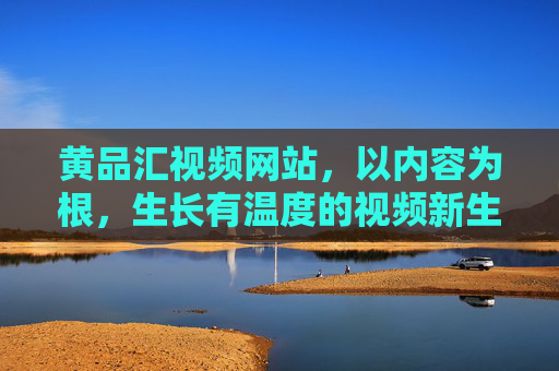 黄品汇视频网站，以内容为根，生长有温度的视频新生态，为根，生长有温度的视频新生态