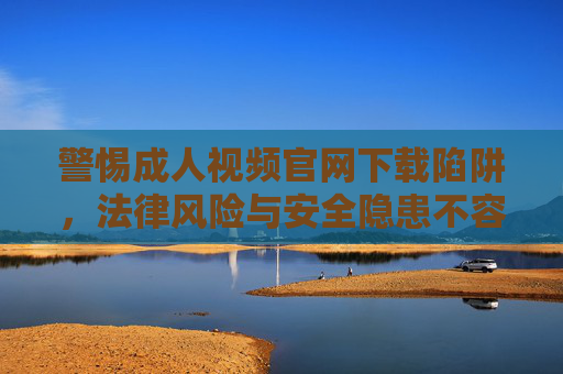 警惕成人视频官网下载陷阱,法律风险与安全隐患不容忽视,警惕成人视频官网下载陷阱,法律风险与安全隐患不容忽视 警惕成人视频官网下载陷阱,法律风险与安全隐患不容忽视,警惕成人视频官网下载陷阱,法律风险与安全隐患不容忽视