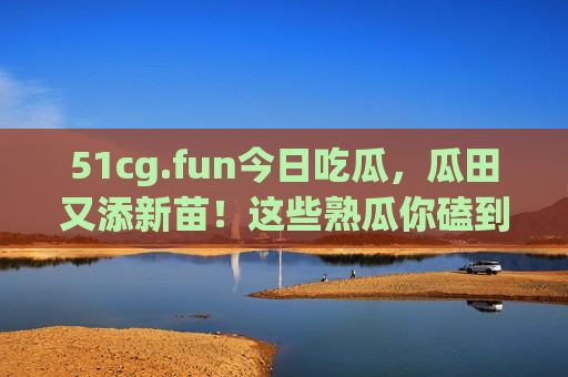 51cg.fun今日吃瓜，瓜田又添新苗！这些熟瓜你磕到了吗？51cg.fun今日吃瓜，瓜田新苗熟了，你磕到了吗？