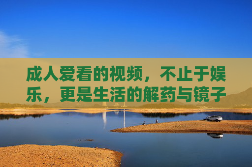 成人爱看的视频,不止于娱乐,更是生活的解药与镜子,成人视频,不止娱乐,更是生活的解药与镜子 成人爱看的视频,不止于娱乐,更是生活的解药与镜子,成人视频,不止娱乐,更是生活的解药与镜子