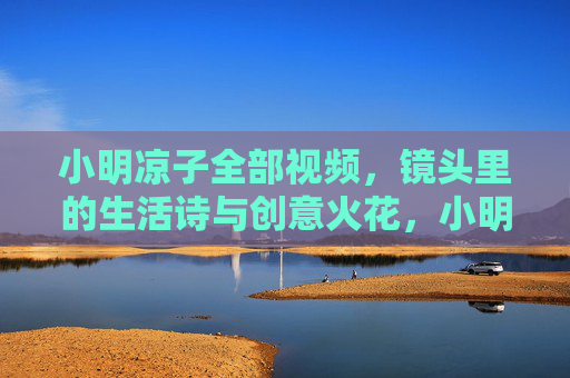 小明凉子全部视频,镜头里的生活诗与创意火花,小明凉子镜头生活诗与创意火花视频 小明凉子全部视频,镜头里的生活诗与创意火花,小明凉子镜头生活诗与创意火花视频