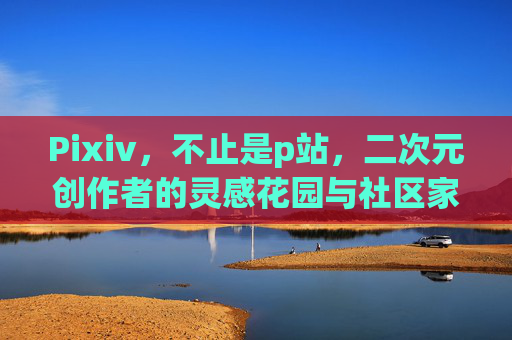 Pixiv，不止是p站，二次元创作者的灵感花园与社区家园，Pixiv，不止是p站，二次元创作者的灵感花园与社区家园