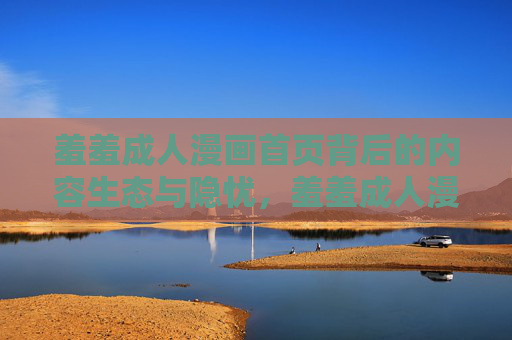 羞羞成人漫画首页背后的内容生态与隐忧，羞羞成人漫画首页的内容生态与隐忧