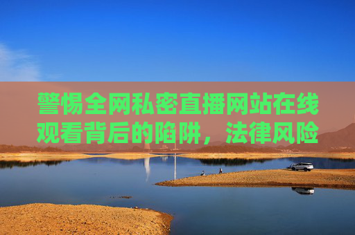 警惕全网私密直播网站在线观看背后的陷阱，法律风险与个人信息安全，警惕私密直播网站在线观看的陷阱、法律风险与个人信息安全