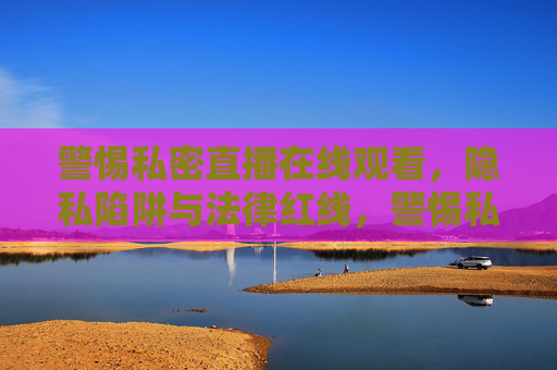 警惕私密直播在线观看,隐私陷阱与法律红线,警惕私密直播在线观看,隐私陷阱与法律红线 警惕私密直播在线观看,隐私陷阱与法律红线,警惕私密直播在线观看,隐私陷阱与法律红线