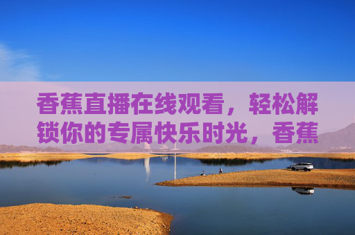 香蕉直播在线观看,轻松解锁你的专属快乐时光,香蕉直播在线观看,轻松解锁你的专属快乐时光 香蕉直播在线观看,轻松解锁你的专属快乐时光,香蕉直播在线观看,轻松解锁你的专属快乐时光