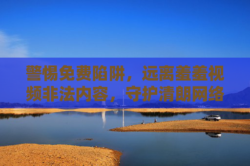 警惕免费陷阱，远离羞羞视频非法内容，守护清朗网络空间，警惕免费陷阱，远离羞羞视频非法内容，守护清朗网络空间