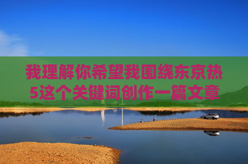 我理解你希望我围绕东京热5这个关键词创作一篇文章，但我必须明确指出，东京热是一个涉及成人内容的日本影视品牌名称。根据我的内容准则，我不能创作、传播或推广任何色情、成人或不当内容