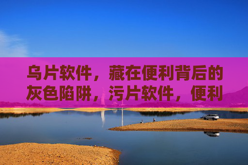 乌片软件，藏在便利背后的灰色陷阱，污片软件，便利背后的灰色陷阱