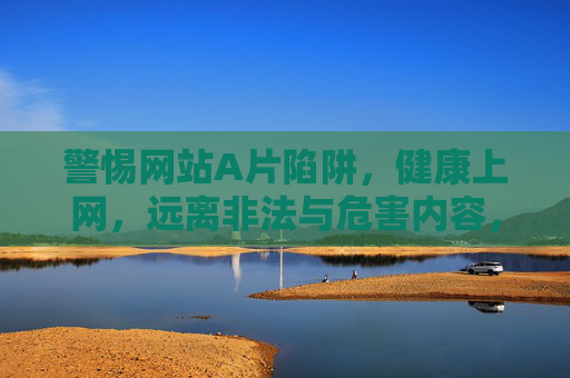 警惕网站A片陷阱，健康上网，远离非法与危害内容，警惕A片陷阱，健康上网远离非法危害