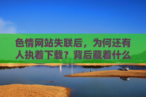 色情网站失联后，为何还有人执着下载？背后藏着什么心理与逻辑？色情网站失联后执着下载的心理与逻辑