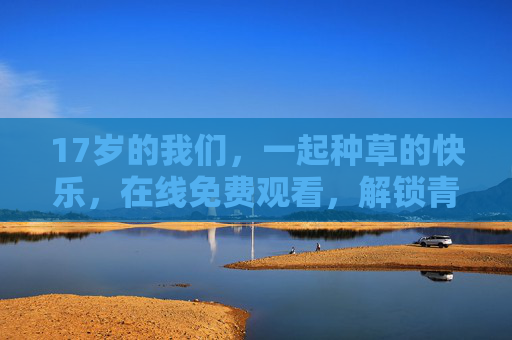 17岁的我们，一起种草的快乐，在线免费观看，解锁青春好物清单，17岁，一起种草的快乐，解锁青春好物清单