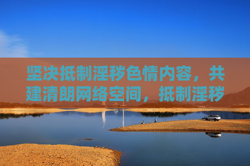 坚决抵制淫秽色情内容，共建清朗网络空间，抵制淫秽色情，共建清朗网络