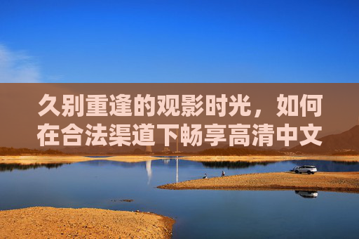 久别重逢的观影时光，如何在合法渠道下畅享高清中文与日韩影视新体验？久别重逢观影时光，合法畅享高清中文日韩影视新体验