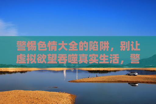 警惕色情大全的陷阱,别让虚拟欲望吞噬真实生活,警惕色情大全陷阱,虚拟欲望吞噬真实生活 警惕色情大全的陷阱,别让虚拟欲望吞噬真实生活,警惕色情大全陷阱,虚拟欲望吞噬真实生活