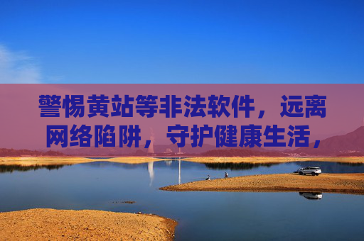 警惕黄站等非法软件，远离网络陷阱，守护健康生活，警惕非法软件陷阱，守护健康生活
