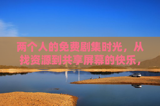 两个人的免费剧集时光，从找资源到共享屏幕的快乐，两人免费剧集共享时光，从找资源到共屏的快乐