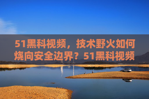 51黑科视频,技术野火如何烧向安全边界?51黑科视频,技术野火如何烧向安全边界? 51黑科视频,技术野火如何烧向安全边界?51黑科视频,技术野火如何烧向安全边界?