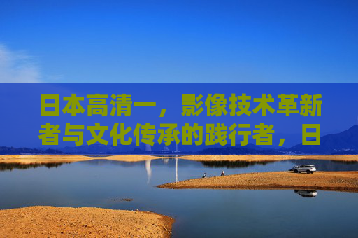 日本高清一，影像技术革新者与文化传承的践行者，日本高清一，影像技术革新者与文化传承践行者