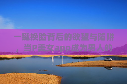 一键换脸背后的欲望与陷阱,当P美女app成为男人的数字幻影,一键换脸,男人的欲望陷阱与数字幻影 一键换脸背后的欲望与陷阱,当P美女app成为男人的数字幻影,一键换脸,男人的欲望陷阱与数字幻影