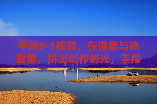 手撸9·1视频,在像素与热爱里,拼出创作的光,手撸9·1视频,像素与热爱,拼出创作光 手撸9·1视频,在像素与热爱里,拼出创作的光,手撸9·1视频,像素与热爱,拼出创作光