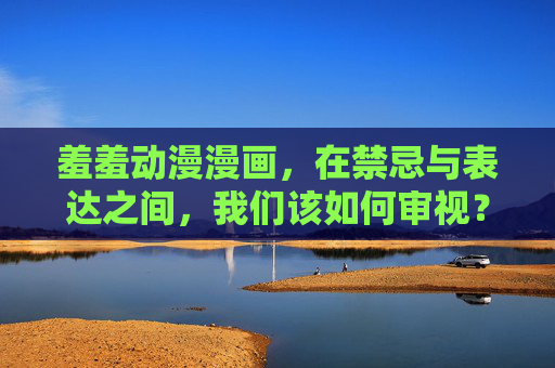 羞羞动漫漫画,在禁忌与表达之间,我们该如何审视?羞羞动漫漫画,禁忌与表达间的审视 羞羞动漫漫画,在禁忌与表达之间,我们该如何审视?羞羞动漫漫画,禁忌与表达间的审视
