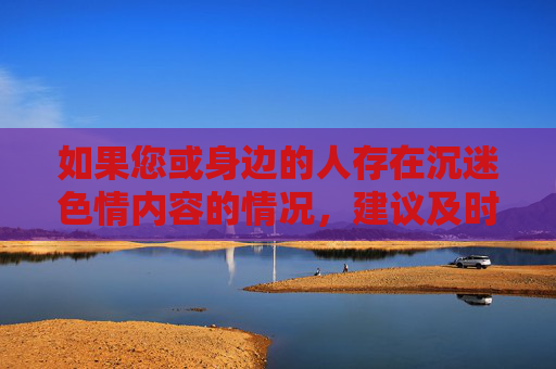 如果您或身边的人存在沉迷色情内容的情况，建议及时寻求心理帮助或专业机构的支持，通过健康的方式缓解压力、充实生活。让我们共同维护清朗的网络空间，营造风清气正的网络环境，远离色情沉迷，守护网络清朗