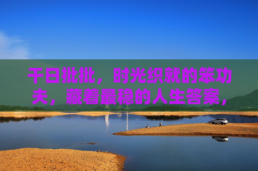 干日批批，时光织就的笨功夫，藏着最稳的人生答案，笨功夫织时光，稳答人生