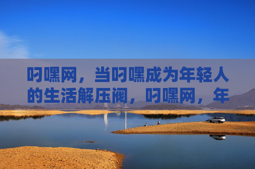叼嘿网,当叼嘿成为年轻人的生活解压阀,叼嘿网,年轻人的生活解压阀 叼嘿网,当叼嘿成为年轻人的生活解压阀,叼嘿网,年轻人的生活解压阀