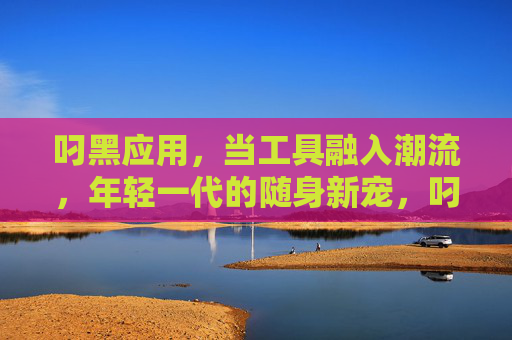 叼黑应用,当工具融入潮流,年轻一代的随身新宠,叼黑应用,年轻一代的潮流随身新宠 叼黑应用,当工具融入潮流,年轻一代的随身新宠,叼黑应用,年轻一代的潮流随身新宠