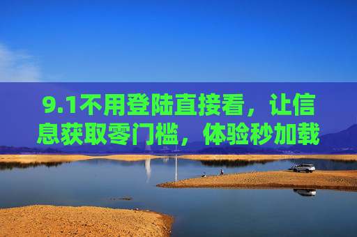 9.1不用登陆直接看,让信息获取零门槛,体验秒加载,免登录秒加载,信息获取零门槛体验 9.1不用登陆直接看,让信息获取零门槛,体验秒加载,免登录秒加载,信息获取零门槛体验