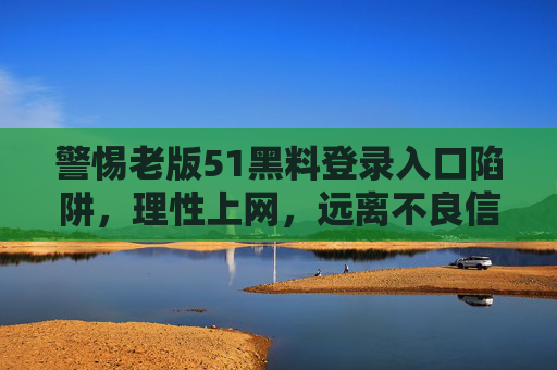 警惕老版51黑料登录入口陷阱,理性上网,远离不良信息,警惕老版51黑料登录入口陷阱,理性上网远离不良信息 警惕老版51黑料登录入口陷阱,理性上网,远离不良信息,警惕老版51黑料登录入口陷阱,理性上网远离不良信息