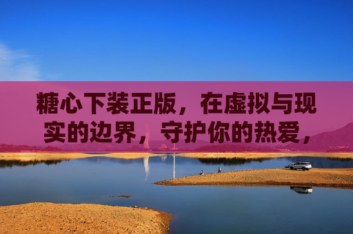 糖心下装正版，在虚拟与现实的边界，守护你的热爱，糖心下装正版，在虚实边界守护热爱