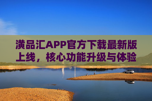 潢品汇APP官方下载最新版上线，核心功能升级与体验优化全解析，潢品汇APP最新版上线，核心功能升级与体验优化全解析