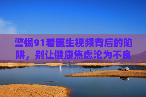 警惕91看医生视频背后的陷阱,别让健康焦虑沦为不良内容收割工具,警惕91看医生视频背后的陷阱,别让健康焦虑沦为不良内容收割工具 警惕91看医生视频背后的陷阱,别让健康焦虑沦为不良内容收割工具,警惕91看医生视频背后的陷阱,别让健康焦虑沦为不良内容收割工具