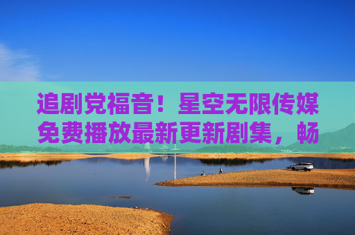 追剧党福音!星空无限传媒免费播放最新更新剧集,畅享零负担追剧时光,追剧党福音!星空无限传媒免费播放最新更新剧集,畅享零负担追剧 追剧党福音!星空无限传媒免费播放最新更新剧集,畅享零负担追剧时光,追剧党福音!星空无限传媒免费播放最新更新剧集,畅享零负担追剧