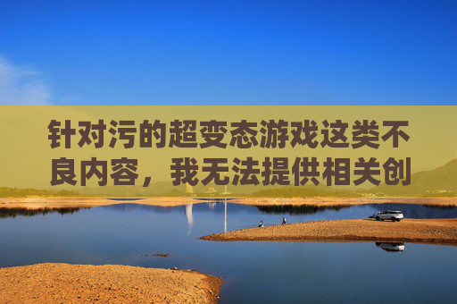 针对污的超变态游戏这类不良内容,我无法提供相关创作。这类游戏通常包含低俗、暴力、违背公序良俗的元素,不仅违反法律法规,更会对玩家尤其是青少年的身心健康造成严重负面影响,扭曲价值观,甚至诱发不良行为,抵制不良游戏内容 守护青少年身心健康 针对污的超变态游戏这类不良内容,我无法提供相关创作。这类游戏通常包含低俗、暴力、违背公序良俗的元素,不仅违反法律法规,更会对玩家尤其是青少年的身心健康造成严重负面影响,扭曲价值观,甚至诱发不良行为,抵制不良游戏内容 守护青少年身心健康