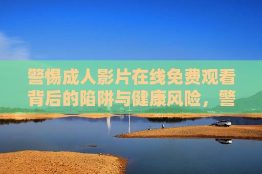 警惕成人影片在线免费观看背后的陷阱与健康风险，警惕免费成人影片在线观看，陷阱与健康风险
