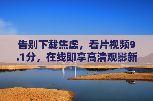 告别下载焦虑,看片视频9.1分,在线即享高清观影新体验,告别下载焦虑,9.1分在线即享高清观影新体验 告别下载焦虑,看片视频9.1分,在线即享高清观影新体验,告别下载焦虑,9.1分在线即享高清观影新体验