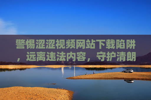 警惕涩涩视频网站下载陷阱,远离违法内容,守护清朗网络,警惕涉黄视频下载陷阱,远离违法内容守护清朗网络 警惕涩涩视频网站下载陷阱,远离违法内容,守护清朗网络,警惕涉黄视频下载陷阱,远离违法内容守护清朗网络