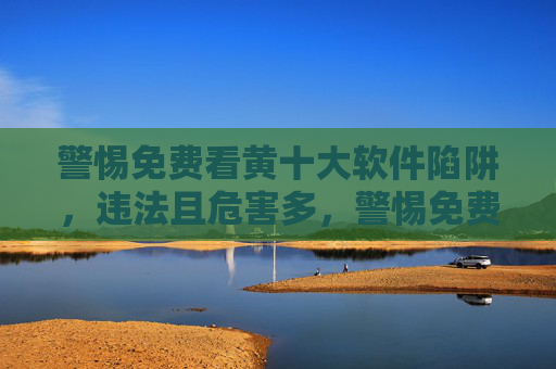 警惕免费看黄十大软件陷阱,违法且危害多,警惕免费看黄软件陷阱,违法且危害多 警惕免费看黄十大软件陷阱,违法且危害多,警惕免费看黄软件陷阱,违法且危害多