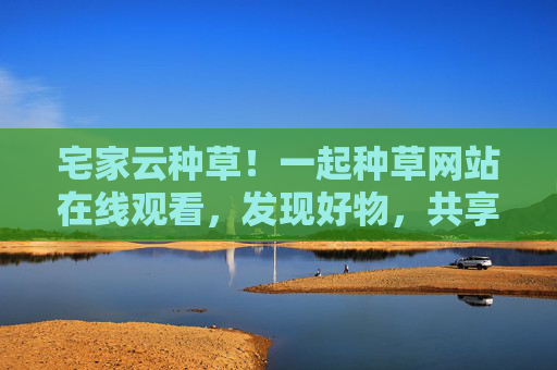 宅家云种草!一起种草网站在线观看,发现好物,共享生活小确幸 宅家云种草!一起种草网站在线观看,发现好物,共享生活小确幸