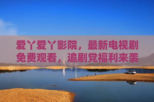 爱丫爱丫影院,最新电视剧免费观看,追剧党福利来袭!爱丫爱丫影院,最新电视剧免费看,追剧党福利 爱丫爱丫影院,最新电视剧免费观看,追剧党福利来袭!爱丫爱丫影院,最新电视剧免费看,追剧党福利